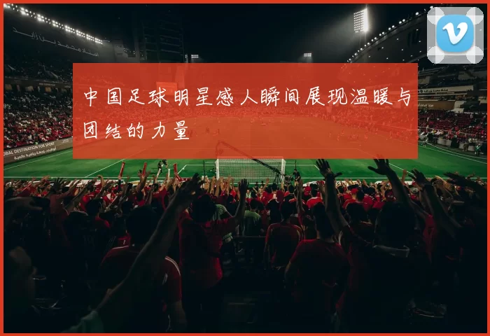 中国足球明星感人瞬间展现温暖与团结的力量
