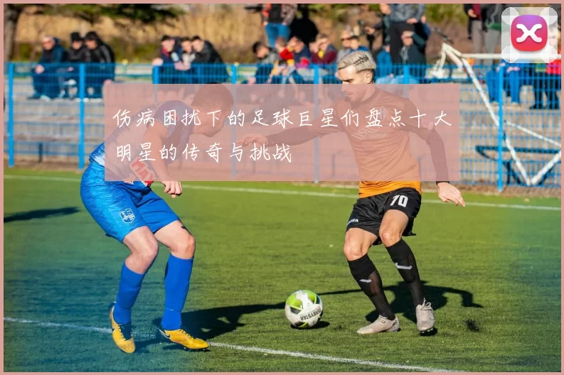 伤病困扰下的足球巨星们盘点十大明星的传奇与挑战