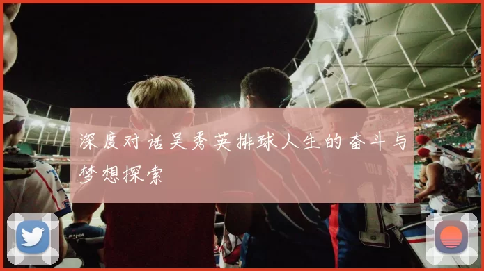 深度对话吴秀英排球人生的奋斗与梦想探索