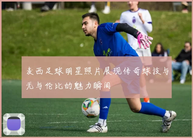 麦西足球明星照片展现传奇球技与无与伦比的魅力瞬间