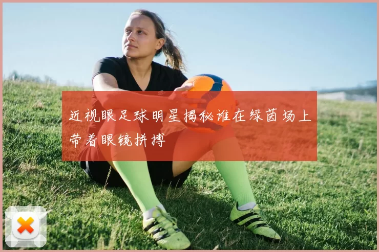 近视眼足球明星揭秘谁在绿茵场上带着眼镜拼搏
