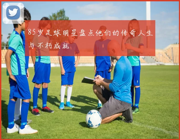 85岁足球明星盘点他们的传奇人生与不朽成就