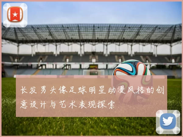 长发男头像足球明星动漫风格的创意设计与艺术表现探索