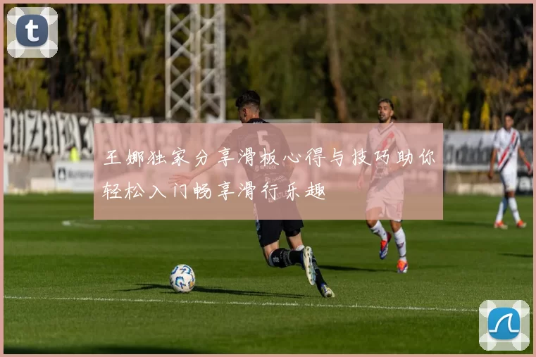 王娜独家分享滑板心得与技巧助你轻松入门畅享滑行乐趣
