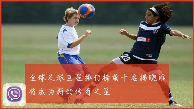 全球足球巨星排行榜前十名揭晓谁将成为新的传奇之星