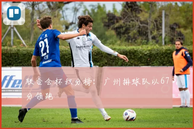 联合会杯积分榜：广州排球队以67分领跑
