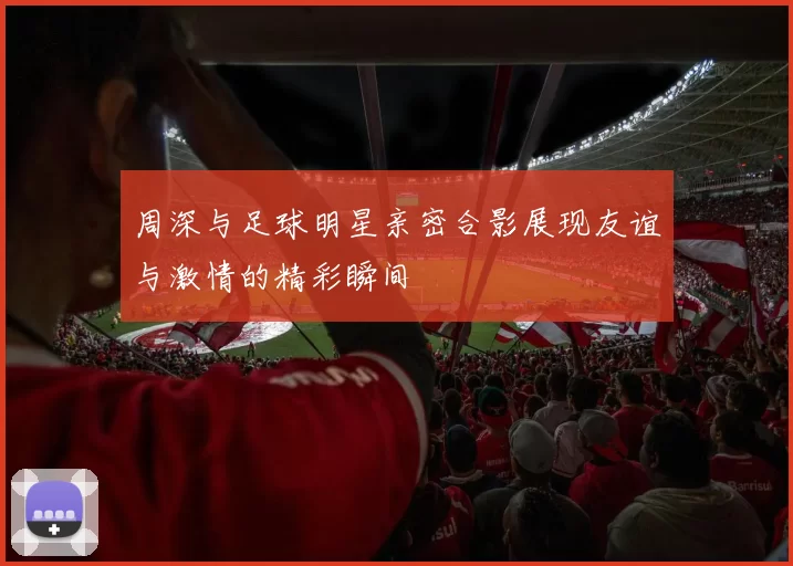 周深与足球明星亲密合影展现友谊与激情的精彩瞬间