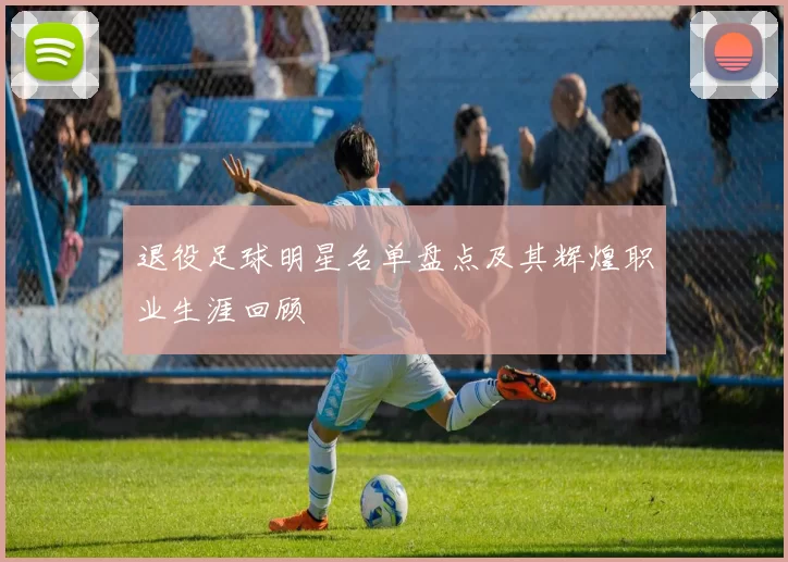 退役足球明星名单盘点及其辉煌职业生涯回顾