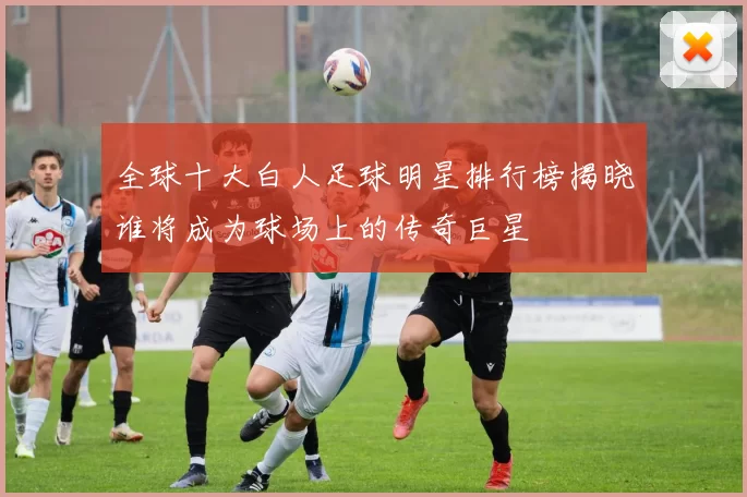 全球十大白人足球明星排行榜揭晓谁将成为球场上的传奇巨星
