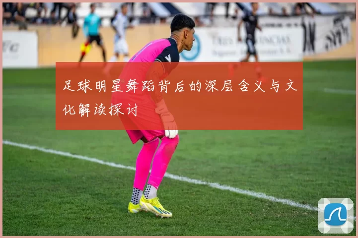 足球明星舞蹈背后的深层含义与文化解读探讨