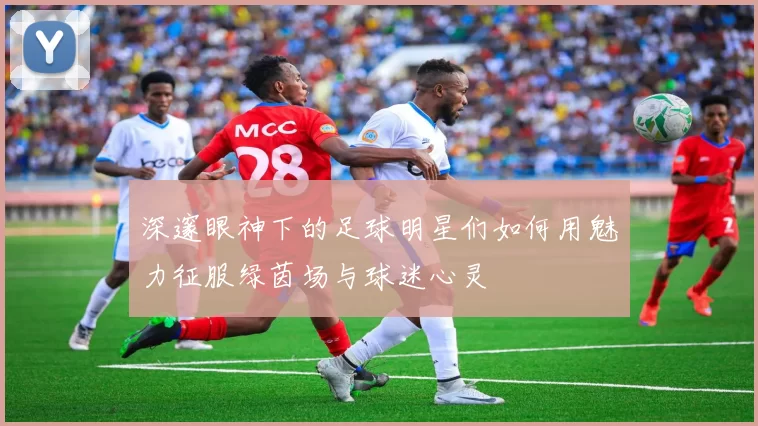 深邃眼神下的足球明星们如何用魅力征服绿茵场与球迷心灵