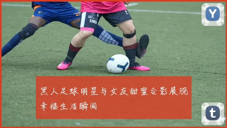 黑人足球明星与女友甜蜜合影展现幸福生活瞬间