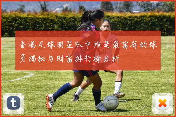 香港足球明星队中谁是最富有的球员揭秘与财富排行榜分析