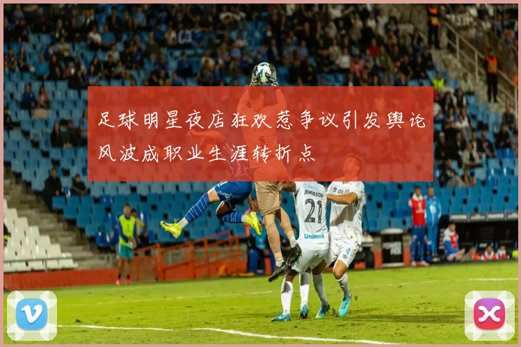 足球明星夜店狂欢惹争议引发舆论风波成职业生涯转折点