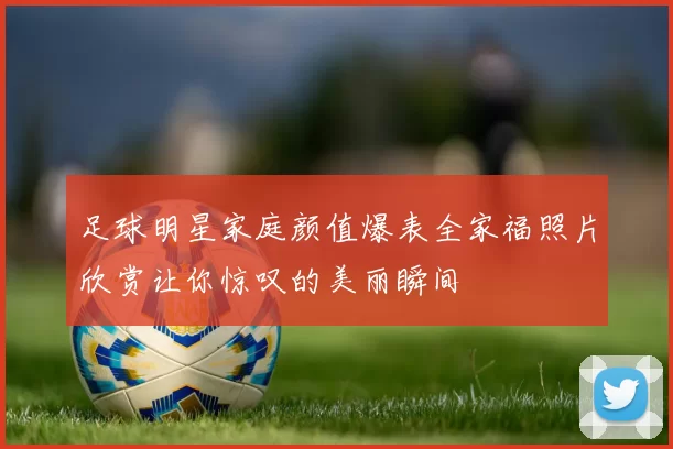 足球明星家庭颜值爆表全家福照片欣赏让你惊叹的美丽瞬间