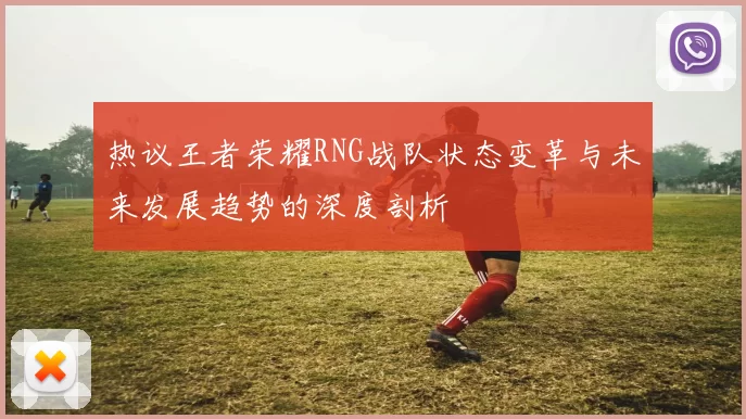 热议王者荣耀RNG战队状态变革与未来发展趋势的深度剖析