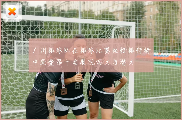 广州排球队在排球比赛经验排行榜中荣登第十名展现实力与潜力