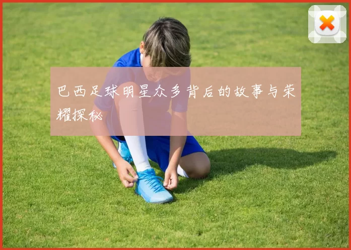 巴西足球明星众多背后的故事与荣耀探秘
