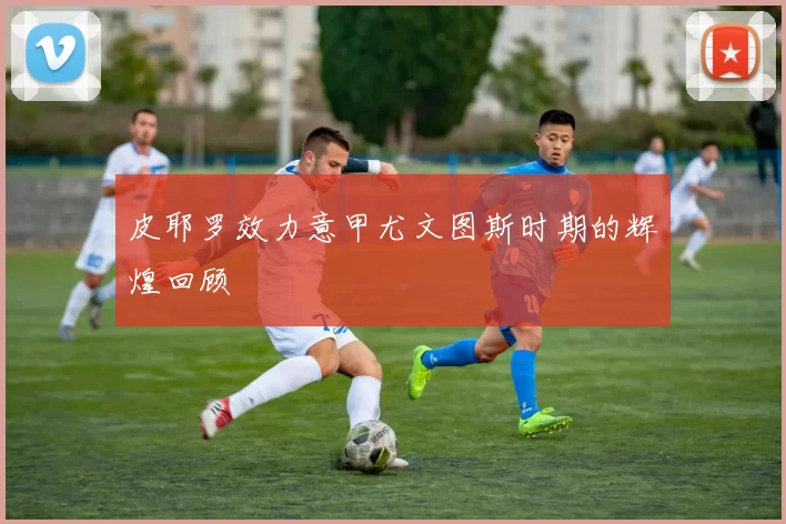 皮耶罗效力意甲尤文图斯时期的辉煌回顾