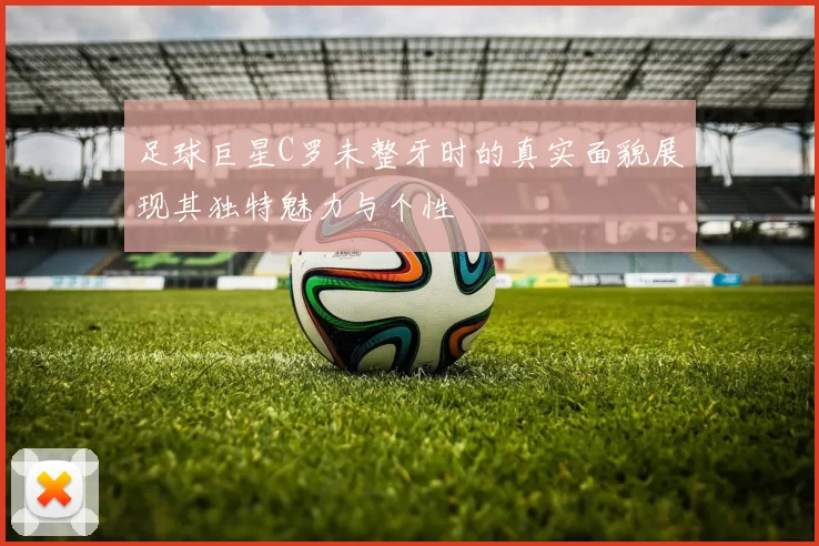 足球巨星C罗未整牙时的真实面貌展现其独特魅力与个性