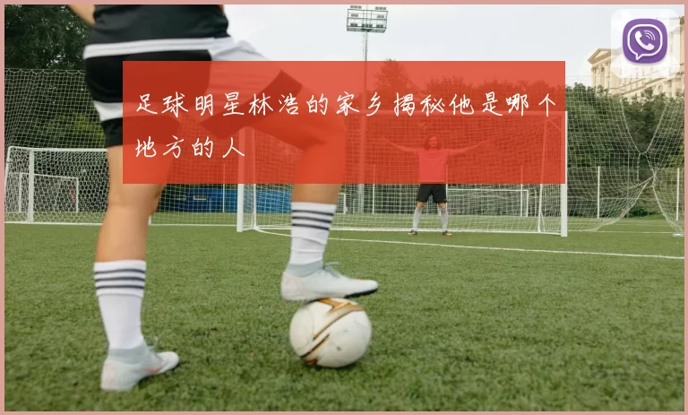足球明星林浩的家乡揭秘他是哪个地方的人
