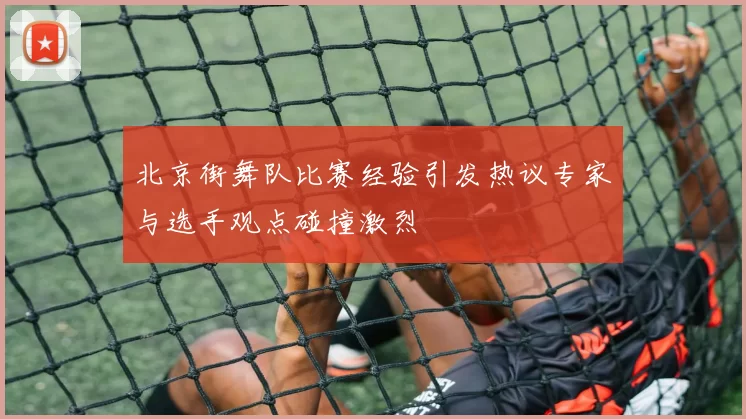 北京街舞队比赛经验引发热议专家与选手观点碰撞激烈
