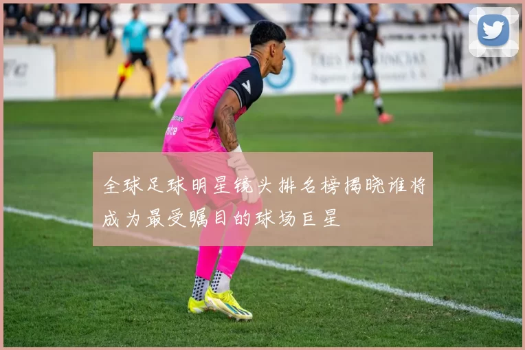 全球足球明星镜头排名榜揭晓谁将成为最受瞩目的球场巨星