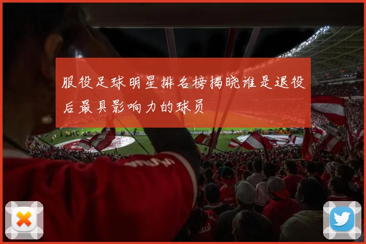 服役足球明星排名榜揭晓谁是退役后最具影响力的球员