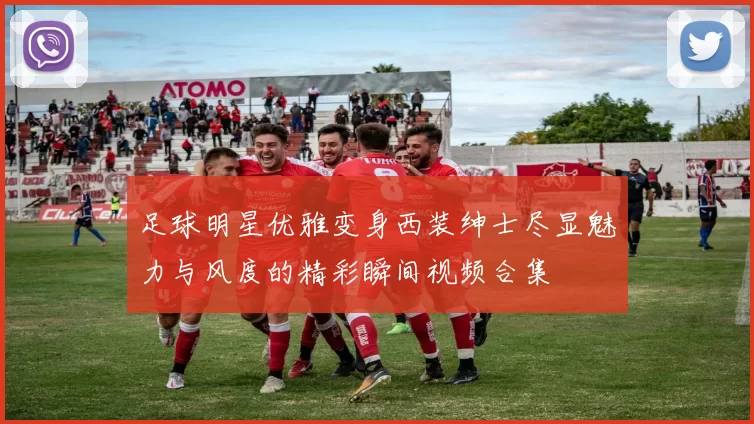 足球明星优雅变身西装绅士尽显魅力与风度的精彩瞬间视频合集
