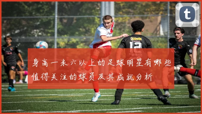身高一米六以上的足球明星有哪些值得关注的球员及其成就分析