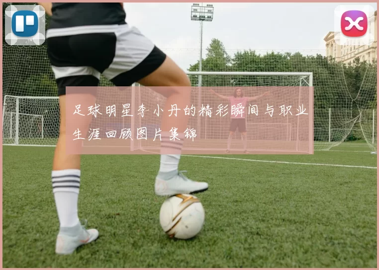 足球明星李小丹的精彩瞬间与职业生涯回顾图片集锦